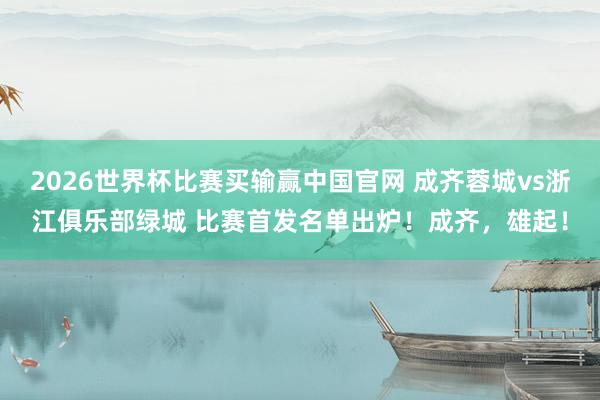2026世界杯比赛买输赢中国官网 成齐蓉城vs浙江俱乐部绿城 比赛首发名单出炉！成齐，<a href=