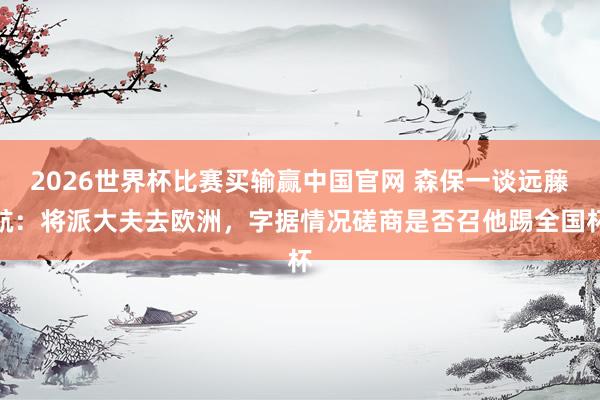 2026世界杯比赛买输赢中国官网 森保一谈远藤航：将派大夫去欧洲，字据情况磋商是否召他踢全国杯