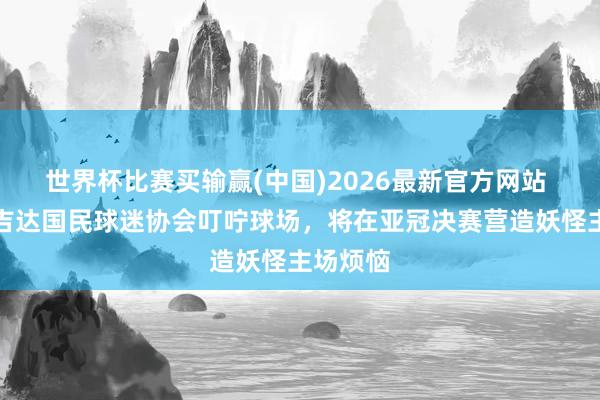 世界杯比赛买输赢(中国)2026最新官方网站 外媒：吉达国民球迷协会叮咛球场，将在亚冠决赛营造妖怪主场烦恼
