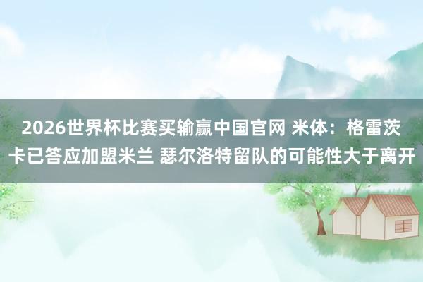 2026世界杯比赛买输赢中国官网 米体：格雷茨卡已答应加盟米兰 瑟尔洛特留队的可能性大于离开