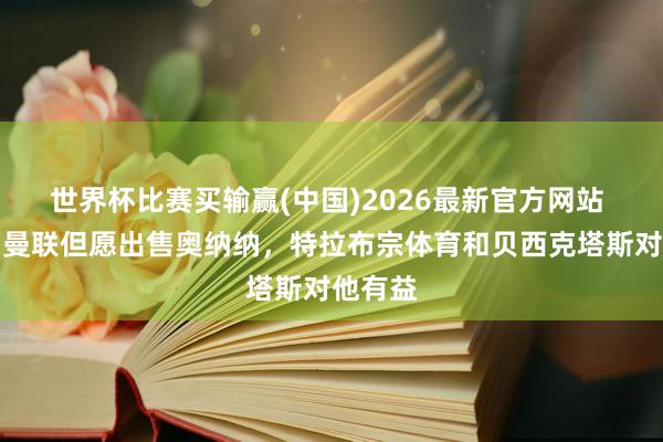 世界杯比赛买输赢(中国)2026最新官方网站 英媒：曼联但愿出售奥纳纳，特拉布宗体育和贝西克塔斯对他有益