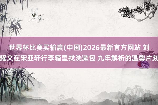 世界杯比赛买输赢(中国)2026最新官方网站 刘耀文在宋亚轩行李箱里找洗漱包 九年解析的温馨片刻