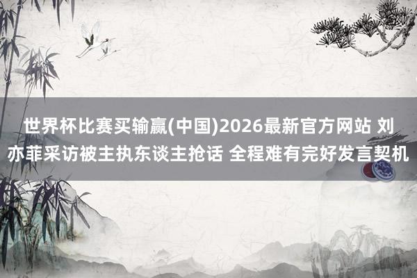 世界杯比赛买输赢(中国)2026最新官方网站 刘亦菲采访被主执东谈主抢话 全程难有完好发言契机