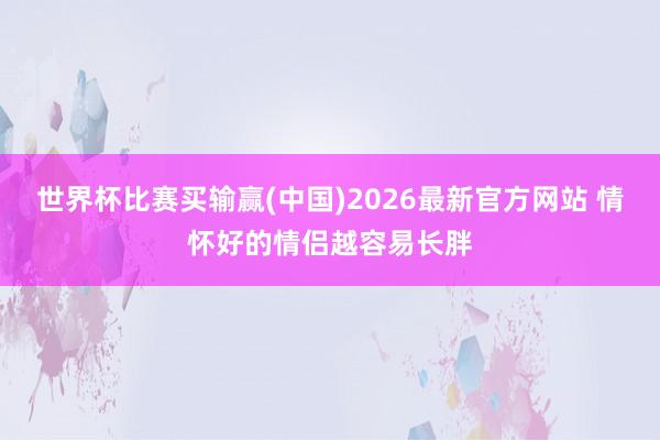 世界杯比赛买输赢(中国)2026最新官方网站 情怀好的情侣越容易长胖