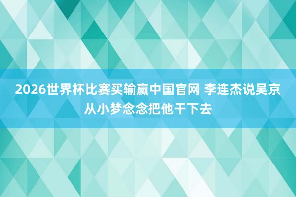 2026世界杯比赛买输赢中国官网 李连杰说吴京从小梦念念把他干下去
