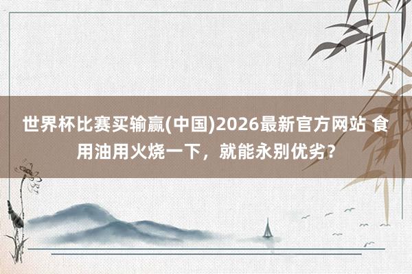 世界杯比赛买输赢(中国)2026最新官方网站 食用油用火烧一下，就能永别优劣？