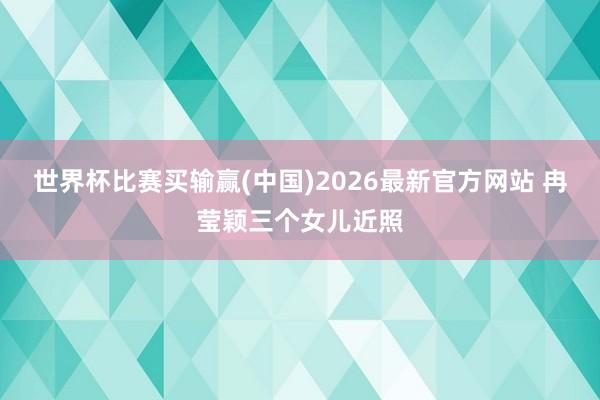 世界杯比赛买输赢(中国)2026最新官方网站 冉莹颖三个女儿近照
