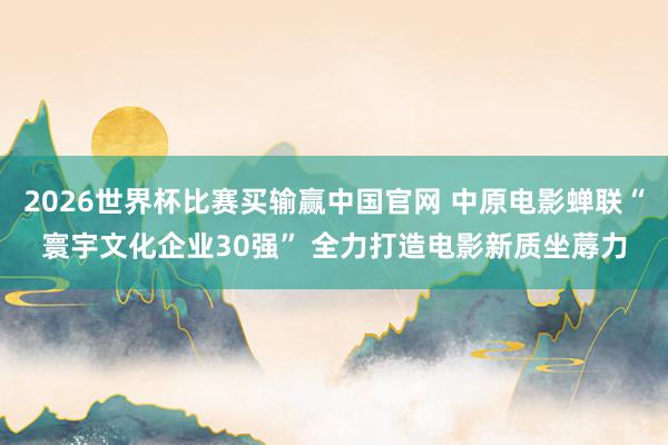 2026世界杯比赛买输赢中国官网 中原电影蝉联“寰宇文化企业30强” 全力打造电影新质坐蓐力