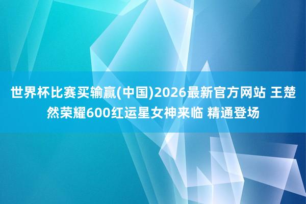 世界杯比赛买输赢(中国)2026最新官方网站 王楚然荣耀600红运星女神来临 精通登场