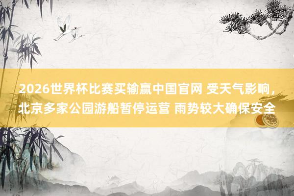 2026世界杯比赛买输赢中国官网 受天气影响，北京多家公园游船暂停运营 雨势较大确保安全