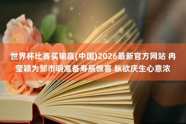世界杯比赛买输赢(中国)2026最新官方网站 冉莹颖为邹市明准备寿辰惊喜 纵欲庆生心意浓