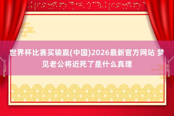 世界杯比赛买输赢(中国)2026最新官方网站 梦见老公将近死了是什么真理