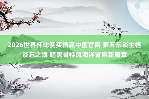 2026世界杯比赛买输赢中国官网 第五东谈主格淡忘之海 暗黑哥特风海洋冒险新篇章