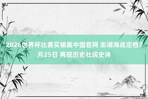 2026世界杯比赛买输赢中国官网 澎湖海战定档7月25日 再现历史壮阔史诗