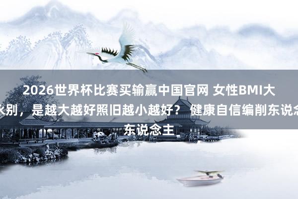 2026世界杯比赛买输赢中国官网 女性BMI大小永别，是越大越好照旧越小越好？ 健康自信编削东说念主