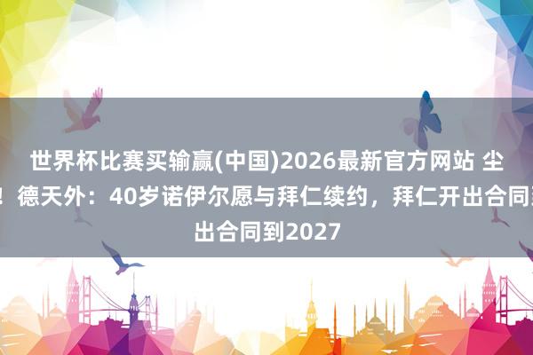 世界杯比赛买输赢(中国)2026最新官方网站 尘埃落定！德天外：40岁诺伊尔愿与拜仁续约，拜仁开出合同到2027
