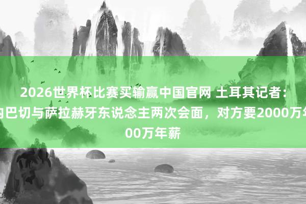 2026世界杯比赛买输赢中国官网 土耳其记者：费内巴切与萨拉赫牙东说念主两次会面，对方要2000万年薪