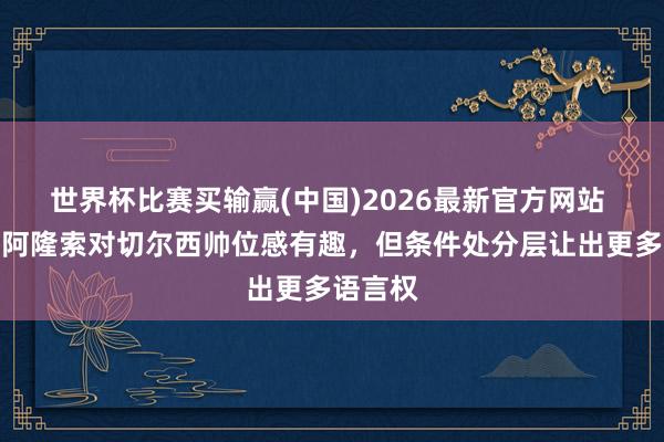 世界杯比赛买输赢(中国)2026最新官方网站 记者：阿隆索对切尔西帅位感有趣，但条件处分层让出更多语言权