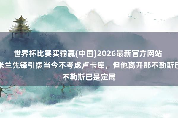 世界杯比赛买输赢(中国)2026最新官方网站 皆体：米兰先锋引援当今不考虑卢卡库，但他离开那不勒斯已是定局