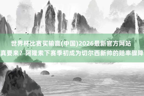 世界杯比赛买输赢(中国)2026最新官方网站 真要来？阿隆索下赛季初成为切尔西新帅的赔率骤降