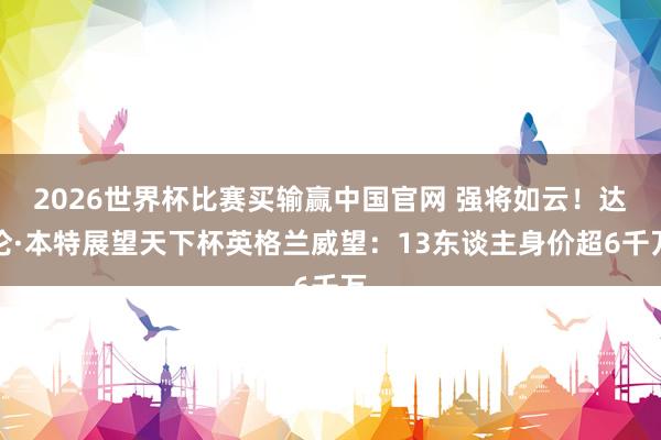 2026世界杯比赛买输赢中国官网 强将如云！达伦·本特展望天下杯英格兰威望：13东谈主身价超6千万