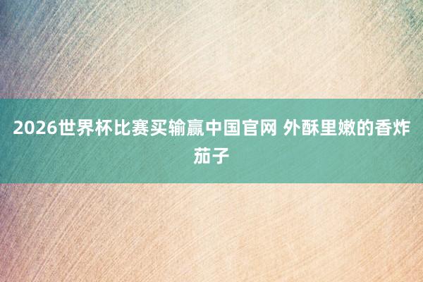 2026世界杯比赛买输赢中国官网 外酥里嫩的香炸茄子