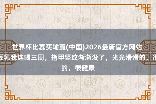 世界杯比赛买输赢(中国)2026最新官方网站 这杯豆乳我连喝三周，指甲竖纹渐渐没了，光光滑滑的，很健康