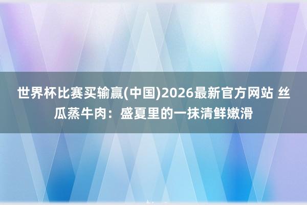 世界杯比赛买输赢(中国)2026最新官方网站 丝瓜蒸牛肉：盛夏里的一抹清鲜嫩滑