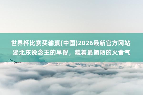 世界杯比赛买输赢(中国)2026最新官方网站 湖北东说念主的早餐，藏着最简陋的火食气