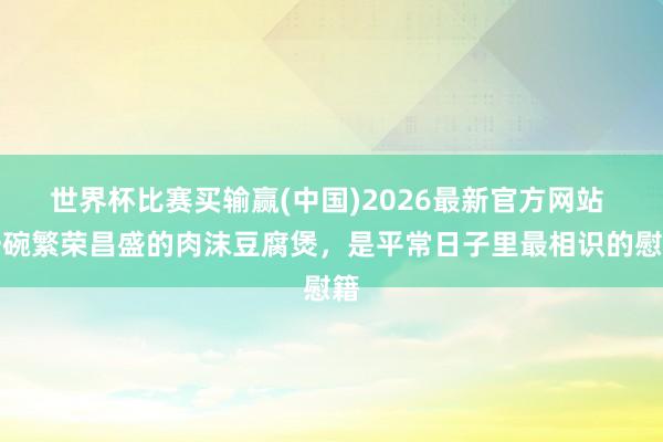 世界杯比赛买输赢(中国)2026最新官方网站 一碗繁荣昌盛的肉沫豆腐煲，是平常日子里最相识的慰籍