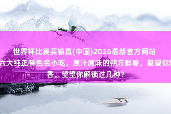 世界杯比赛买输赢(中国)2026最新官方网站 盘货平顶山六大纯正特色名小吃，原汁原味的朔方鲜香，望望你解锁过几种？