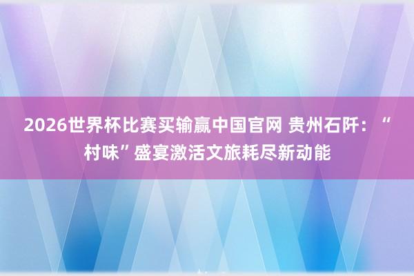 2026世界杯比赛买输赢中国官网 贵州石阡：“村味”盛宴激活文旅耗尽新动能