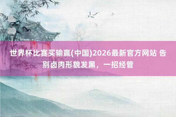 世界杯比赛买输赢(中国)2026最新官方网站 告别卤肉形貌发黑，一招经管