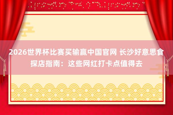 2026世界杯比赛买输赢中国官网 长沙好意思食探店指南：这些网红打卡点值得去