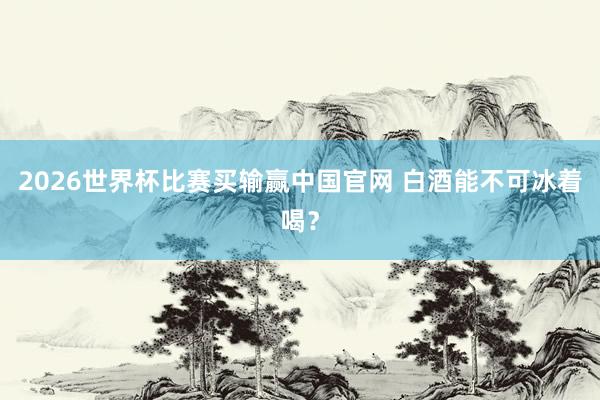 2026世界杯比赛买输赢中国官网 白酒能不可冰着喝？