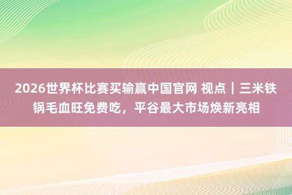 2026世界杯比赛买输赢中国官网 视点｜三米铁锅毛血旺免费吃，平谷最大市场焕新亮相