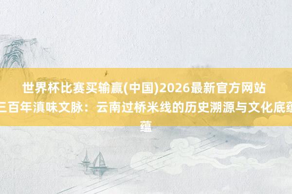 世界杯比赛买输赢(中国)2026最新官方网站 三百年滇味文脉：云南过桥米线的历史溯源与文化底蕴