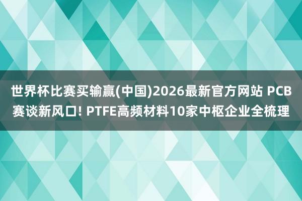 世界杯比赛买输赢(中国)2026最新官方网站 PCB赛谈新风口! PTFE高频材料10家中枢企业全梳理