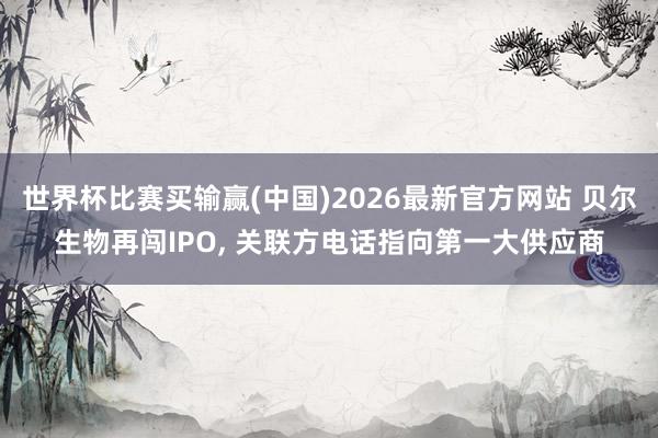 世界杯比赛买输赢(中国)2026最新官方网站 贝尔生物再闯IPO， 关联方电话指向第一大供应商
