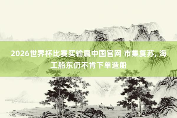 2026世界杯比赛买输赢中国官网 市集复苏， 海工船东仍不肯下单造船