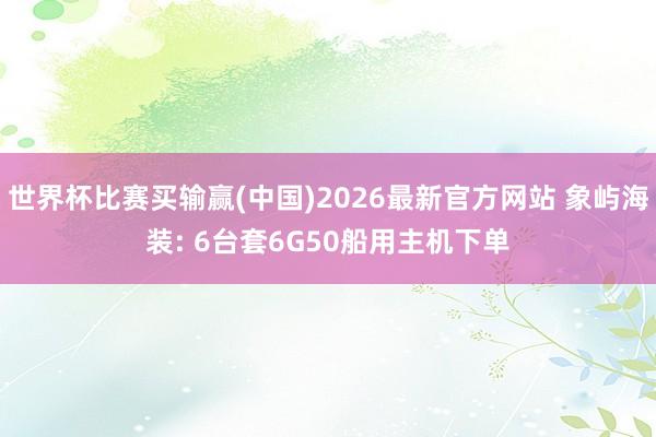 世界杯比赛买输赢(中国)2026最新官方网站 象屿海装: 6台套6G50船用主机下单