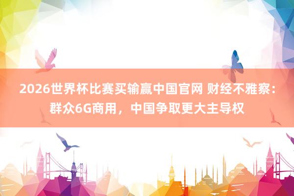2026世界杯比赛买输赢中国官网 财经不雅察：群众6G商用，中国争取更大主导权