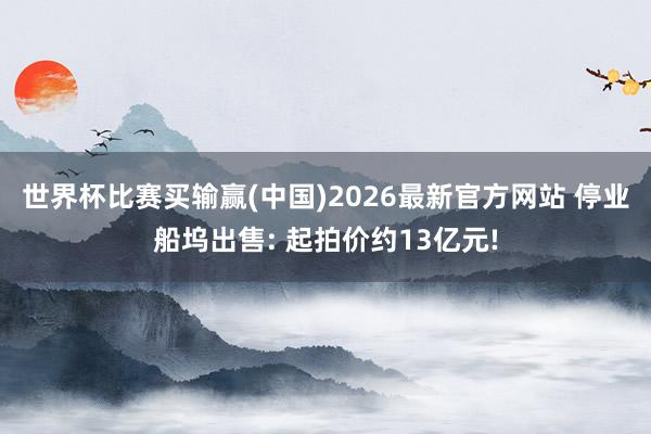 世界杯比赛买输赢(中国)2026最新官方网站 停业船坞出售: 起拍价约13亿元!