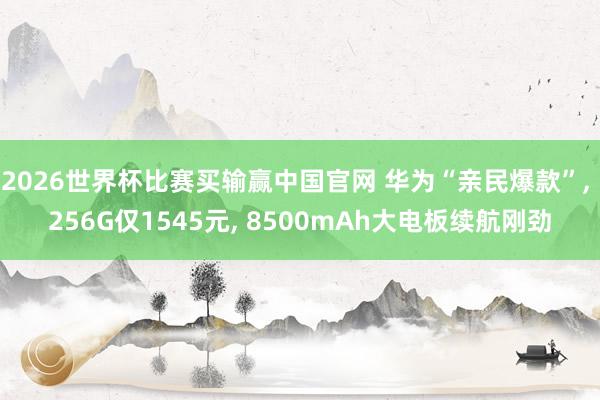 2026世界杯比赛买输赢中国官网 华为“亲民爆款”， 256G仅1545元， 8500mAh大电板续航刚劲