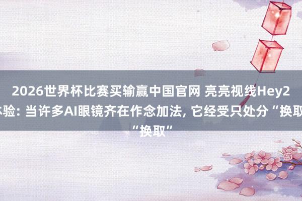 2026世界杯比赛买输赢中国官网 亮亮视线Hey2体验: 当许多AI眼镜齐在作念加法， 它经受只处分“换取”