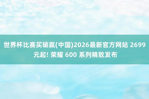 世界杯比赛买输赢(中国)2026最新官方网站 2699 元起! 荣耀 600 系列精致发布