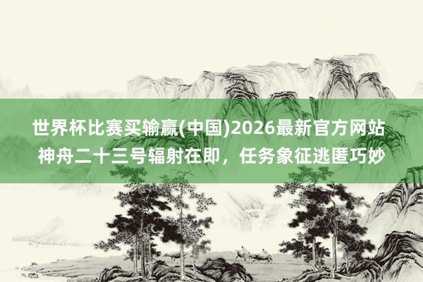 世界杯比赛买输赢(中国)2026最新官方网站 神舟二十三号辐射在即，任务象征逃匿巧妙