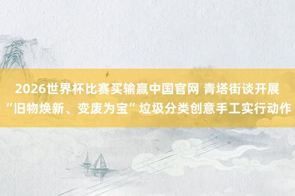 2026世界杯比赛买输赢中国官网 青塔街谈开展“旧物焕新、变废为宝”垃圾分类创意手工实行动作