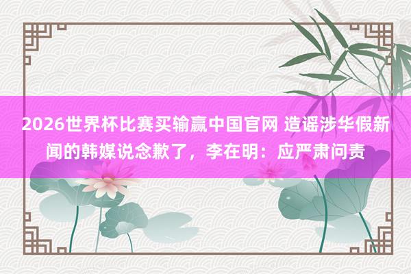 2026世界杯比赛买输赢中国官网 造谣涉华假新闻的韩媒说念歉了，李在明：应严肃问责