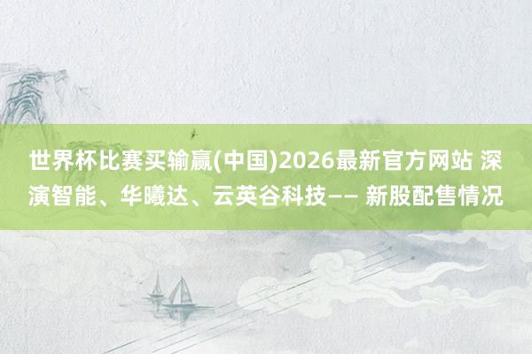 世界杯比赛买输赢(中国)2026最新官方网站 深演智能、华曦达、云英谷科技—— 新股配售情况